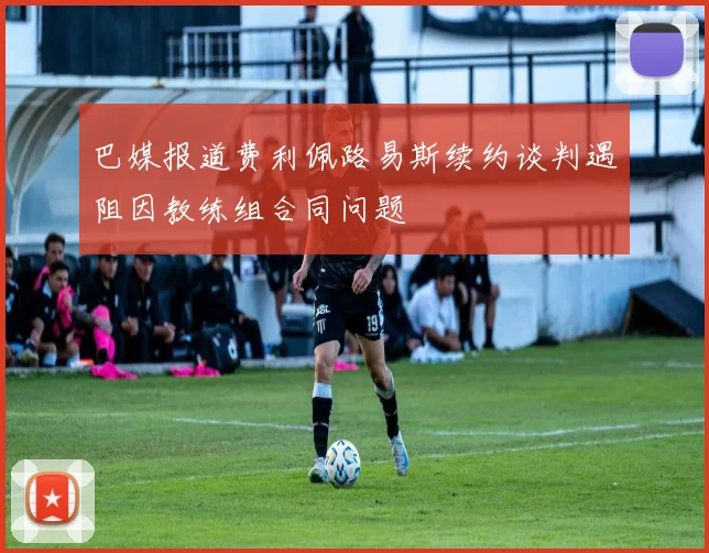 巴媒报道费利佩路易斯续约谈判遇阻因教练组合同问题