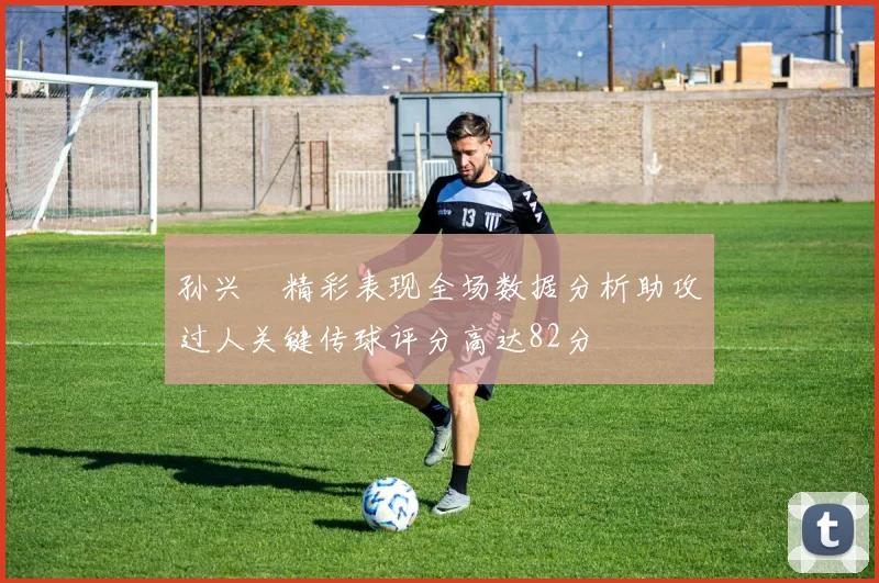孙兴慜精彩表现全场数据分析助攻过人关键传球评分高达82分