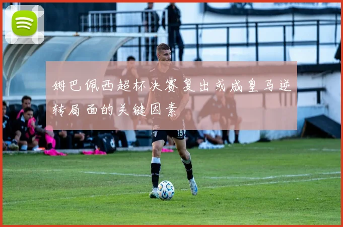 姆巴佩西超杯决赛复出或成皇马逆转局面的关键因素