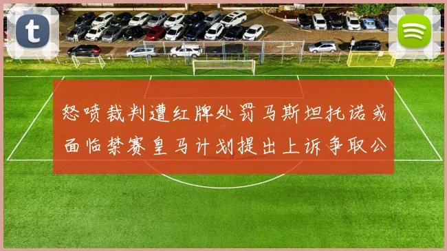 怒喷裁判遭红牌处罚马斯坦托诺或面临禁赛皇马计划提出上诉争取公正处理