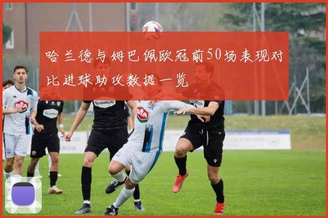 哈兰德与姆巴佩欧冠前50场表现对比进球助攻数据一览
