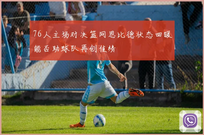 76人主场对决篮网恩比德状态回暖能否助球队再创佳绩
