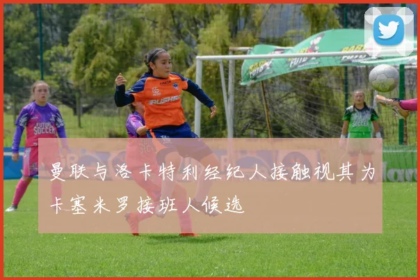 曼联与洛卡特利经纪人接触视其为卡塞米罗接班人候选