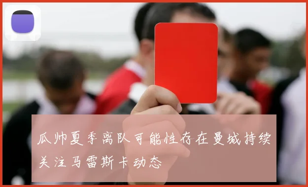 瓜帅夏季离队可能性存在曼城持续关注马雷斯卡动态