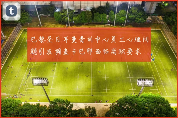 巴黎圣日耳曼青训中心员工心理问题引发调查卡巴耶面临离职要求