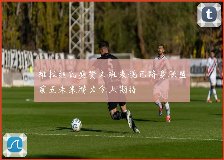维拉纽瓦盛赞文班表现已跻身联盟前五未来潜力令人期待