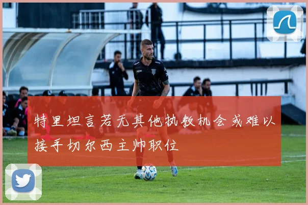 特里坦言若无其他执教机会或难以接手切尔西主帅职位