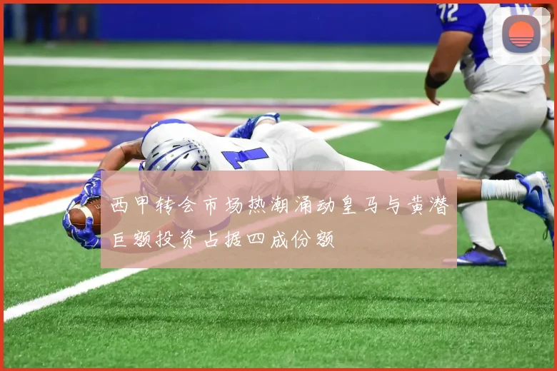 西甲转会市场热潮涌动皇马与黄潜巨额投资占据四成份额