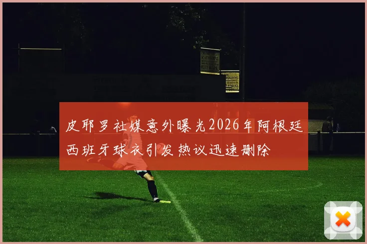 皮耶罗社媒意外曝光2026年阿根廷西班牙球衣引发热议迅速删除