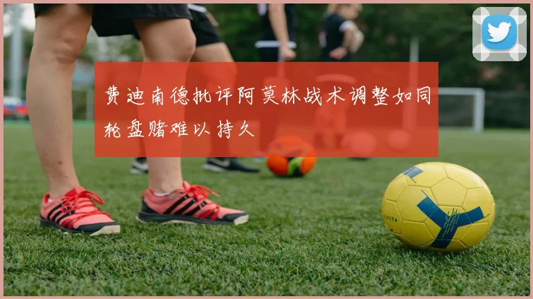 费迪南德批评阿莫林战术调整如同轮盘赌难以持久