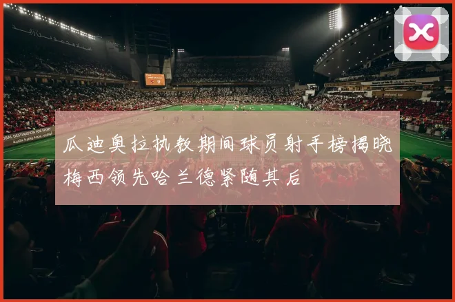 瓜迪奥拉执教期间球员射手榜揭晓梅西领先哈兰德紧随其后