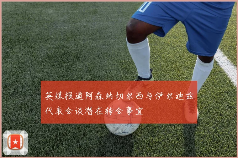 英媒报道阿森纳切尔西与伊尔迪兹代表会谈潜在转会事宜