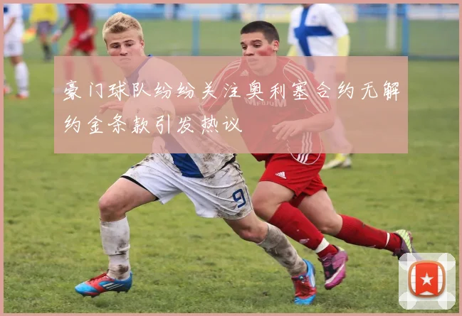 豪门球队纷纷关注奥利塞合约无解约金条款引发热议