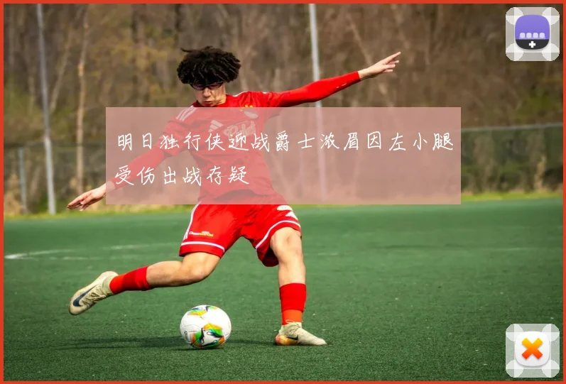明日独行侠迎战爵士浓眉因左小腿受伤出战存疑
