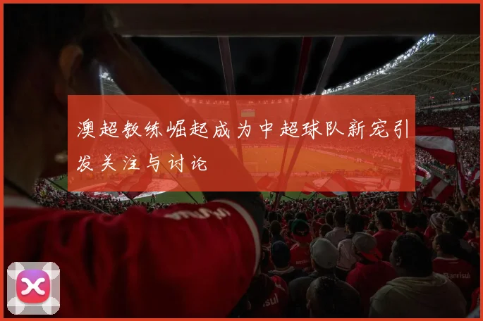 澳超教练崛起成为中超球队新宠引发关注与讨论