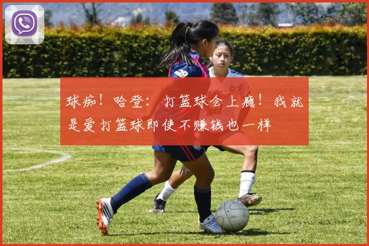 球痴！哈登：打篮球会上瘾！我就是爱打篮球即使不赚钱也一样