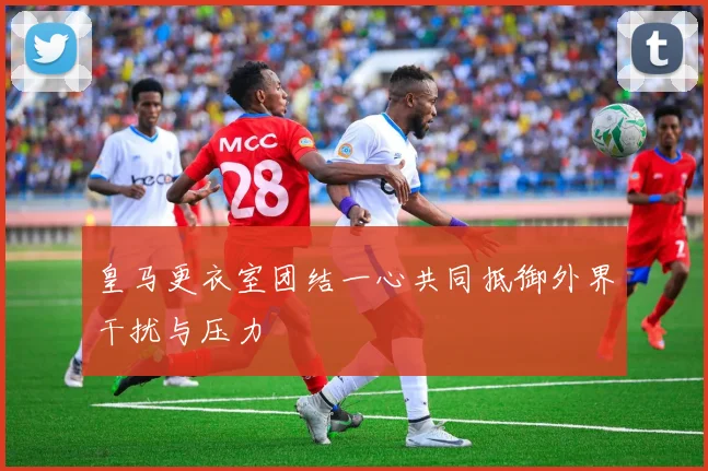 皇马更衣室团结一心共同抵御外界干扰与压力