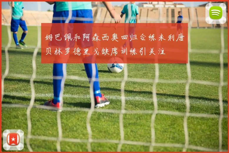 姆巴佩和阿森西奥回归合练米利唐贝林罗德里戈缺席训练引关注