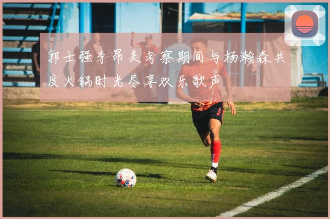 郭士强李昂美考察期间与杨瀚森共度火锅时光尽享欢乐歌声