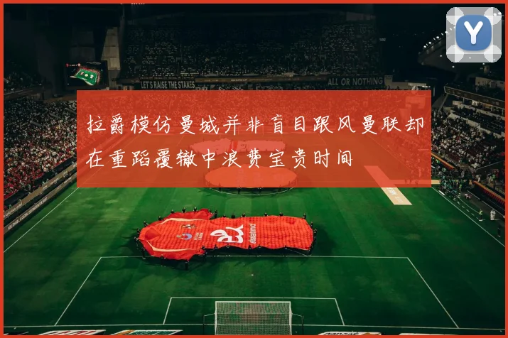 拉爵模仿曼城并非盲目跟风曼联却在重蹈覆辙中浪费宝贵时间