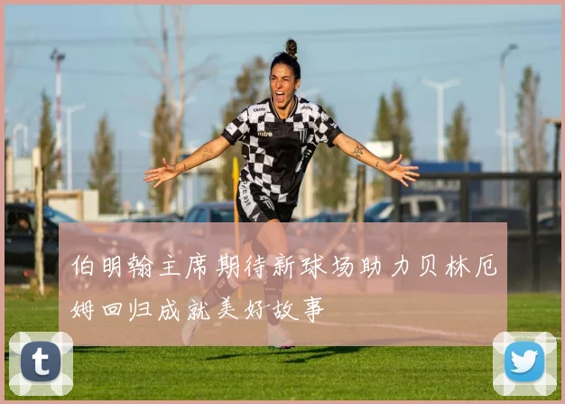 伯明翰主席期待新球场助力贝林厄姆回归成就美好故事