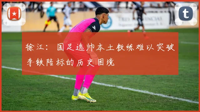 徐江：国足选帅本土教练难以突破李铁陪标的历史困境