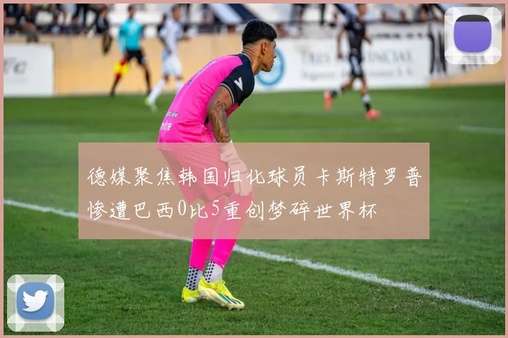 德媒聚焦韩国归化球员卡斯特罗普惨遭巴西0比5重创梦碎世界杯