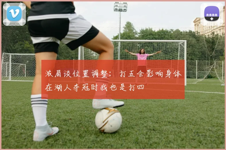 浓眉谈位置调整：打五会影响身体在湖人夺冠时我也是打四