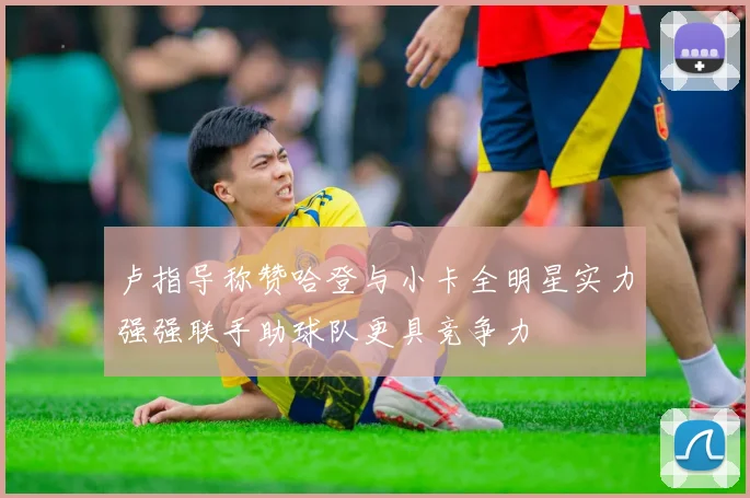 卢指导称赞哈登与小卡全明星实力强强联手助球队更具竞争力