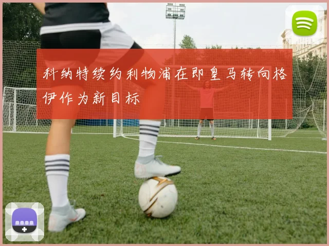 科纳特续约利物浦在即皇马转向格伊作为新目标