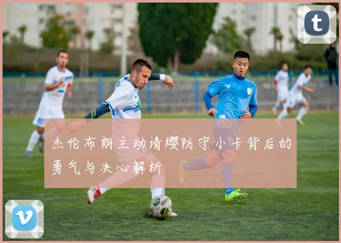 杰伦布朗主动请缨防守小卡背后的勇气与决心解析