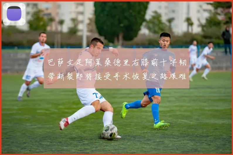 巴萨女足阿莱桑德里右膝前十字韧带断裂即将接受手术恢复之路艰难