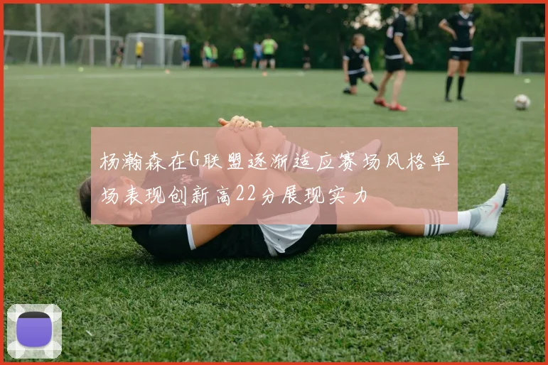 杨瀚森在G联盟逐渐适应赛场风格单场表现创新高22分展现实力