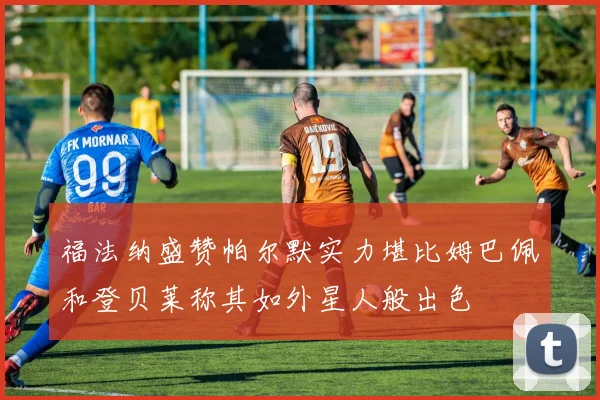 福法纳盛赞帕尔默实力堪比姆巴佩和登贝莱称其如外星人般出色