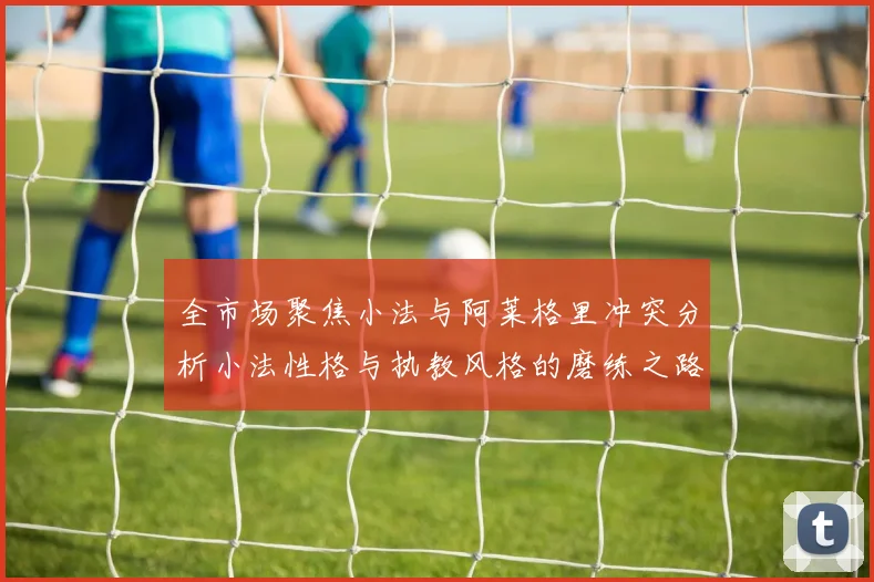 全市场聚焦小法与阿莱格里冲突分析小法性格与执教风格的磨练之路