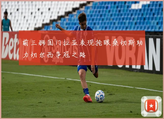 前三狮国门拉亚表现抢眼桑切斯助力切尔西争冠之路