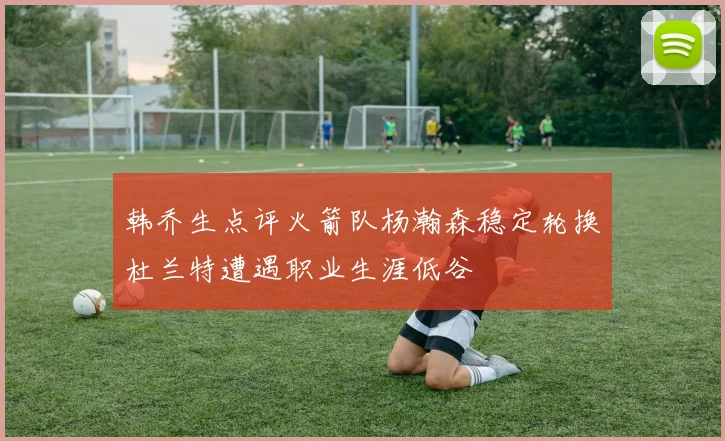 韩乔生点评火箭队杨瀚森稳定轮换杜兰特遭遇职业生涯低谷