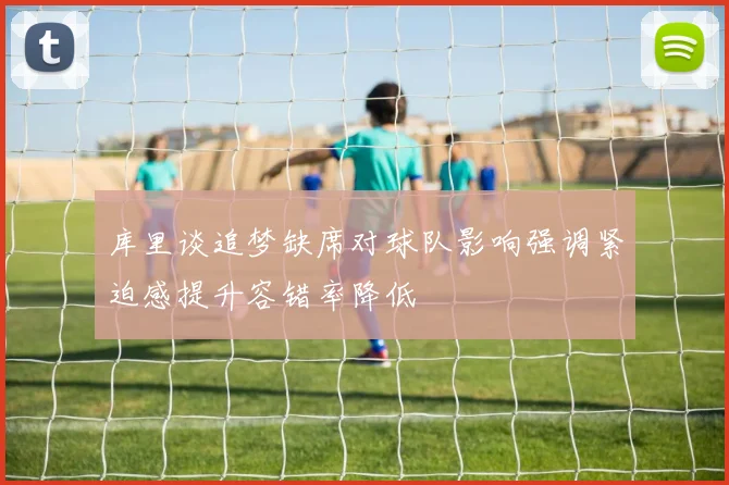 库里谈追梦缺席对球队影响强调紧迫感提升容错率降低
