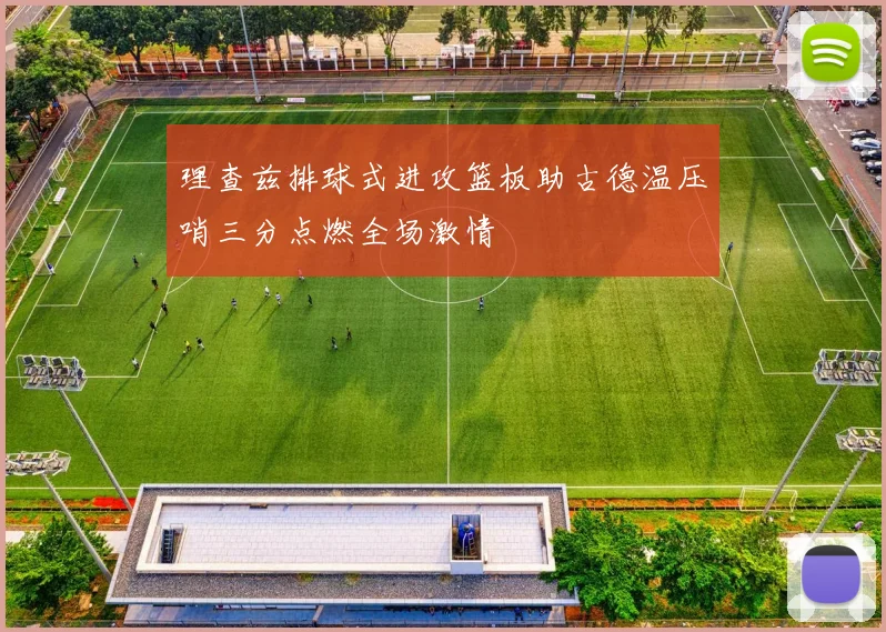 理查兹排球式进攻篮板助古德温压哨三分点燃全场激情
