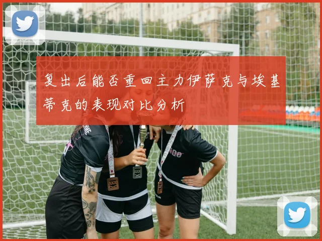 复出后能否重回主力伊萨克与埃基蒂克的表现对比分析